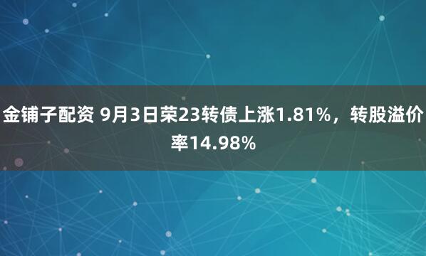 金铺子配资 9月3日荣23转债上涨1.81%，转股溢价率14.98%