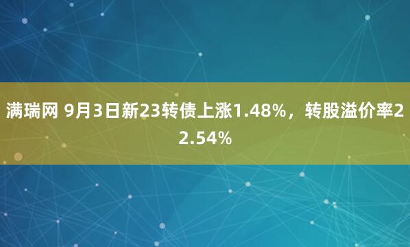 满瑞网 9月3日新23转债上涨1.48%，转股溢价率22.54%