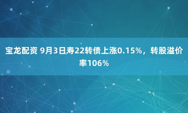 宝龙配资 9月3日寿22转债上涨0.15%，转股溢价率106%