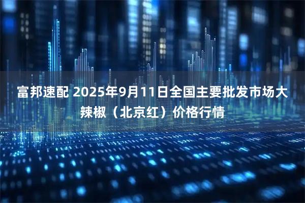 富邦速配 2025年9月11日全国主要批发市场大辣椒（北京红）价格行情