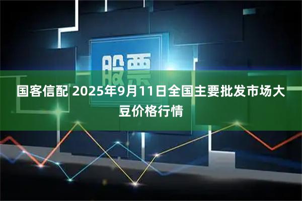 国客信配 2025年9月11日全国主要批发市场大豆价格行情