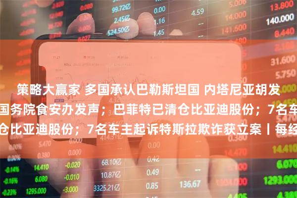 策略大赢家 多国承认巴勒斯坦国 内塔尼亚胡发声威胁；事关预制菜！国务院食安办发声；巴菲特已清仓比亚迪股份；7名车主起诉特斯拉欺诈获立案丨每经早参