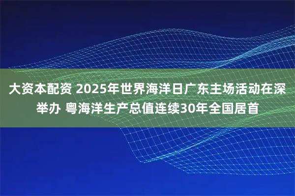 大资本配资 2025年世界海洋日广东主场活动在深举办 粤海洋生产总值连续30年全国居首