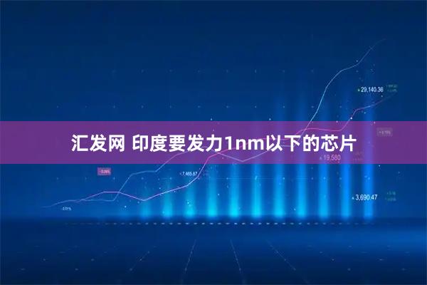 汇发网 印度要发力1nm以下的芯片