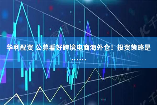 华利配资 公募看好跨境电商海外仓!投资策略是……