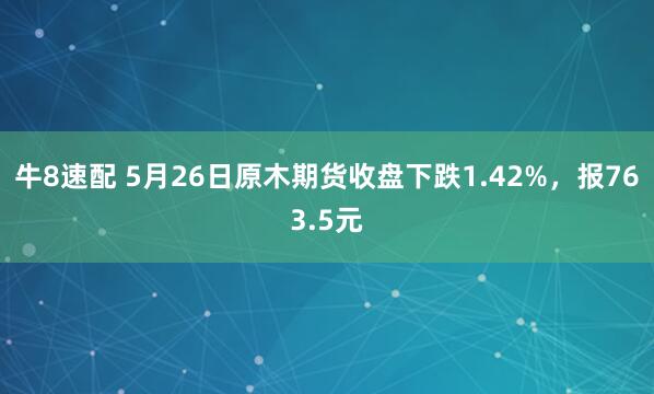 牛8速配 5月26日原木期货收盘下跌1.42%，报763.5元