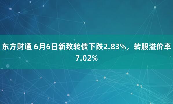 东方财通 6月6日新致转债下跌2.83%,转股溢价率7.02%
