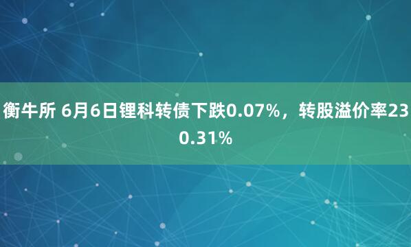 衡牛所 6月6日锂科转债下跌0.07%,转股溢价率230.31%