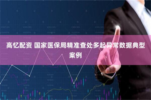 高忆配资 国家医保局精准查处多起异常数据典型案例