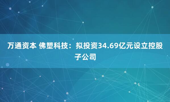 万通资本 佛塑科技:拟投资34.69亿元设立控股子公司
