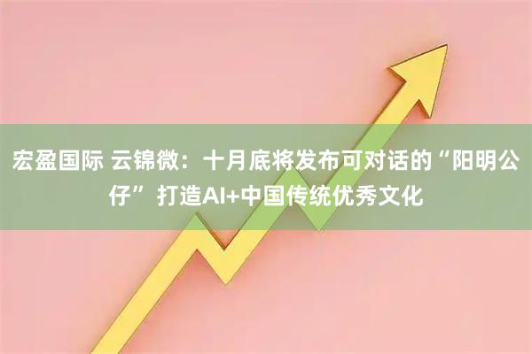 宏盈国际 云锦微:十月底将发布可对话的“阳明公仔” 打造AI+中国传统优秀文化