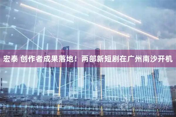 宏泰 创作者成果落地!两部新短剧在广州南沙开机