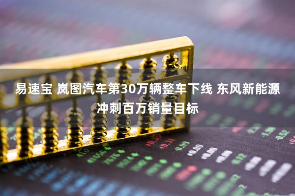 易速宝 岚图汽车第30万辆整车下线 东风新能源冲刺百万销量目标