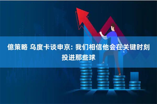億策略 乌度卡谈申京: 我们相信他会在关键时刻投进那些球