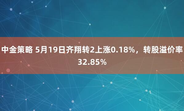 中金策略 5月19日齐翔转2上涨0.18%,转股溢价率32.85%