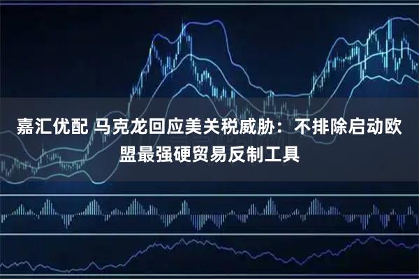 嘉汇优配 马克龙回应美关税威胁：不排除启动欧盟最强硬贸易反制工具