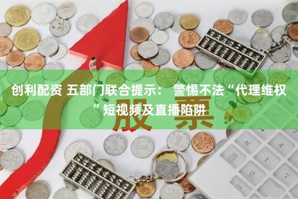 创利配资 五部门联合提示： 警惕不法“代理维权”短视频及直播陷阱