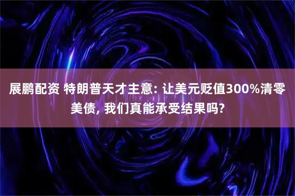 展鹏配资 特朗普天才主意: 让美元贬值300%清零美债, 我们真能承受结果吗?
