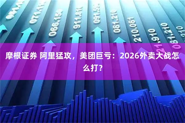 摩根证券 阿里猛攻，美团巨亏：2026外卖大战怎么打？