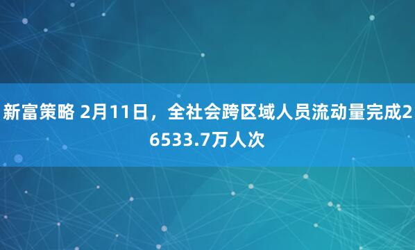 新富策略 2月11日，全社会跨区域人员流动量完成26533.7万人次