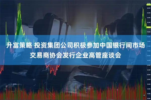 升富策略 投资集团公司积极参加中国银行间市场交易商协会发行企业高管座谈会
