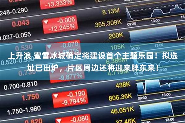 上升浪 蜜雪冰城确定将建设首个主题乐园！拟选址已出炉，片区周边还将迎来胖东来！