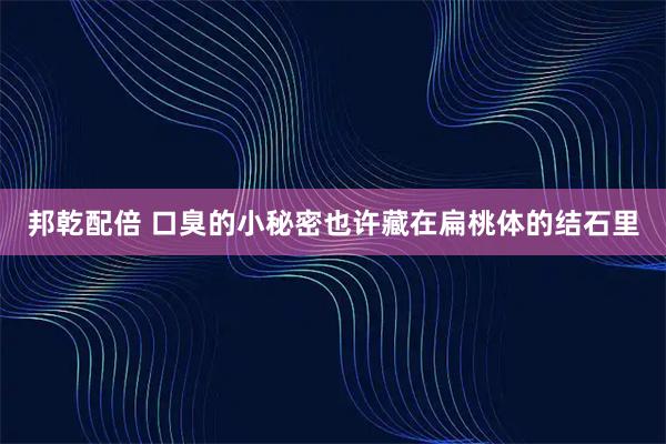 邦乾配倍 口臭的小秘密也许藏在扁桃体的结石里