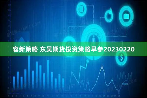 容新策略 东吴期货投资策略早参20230220
