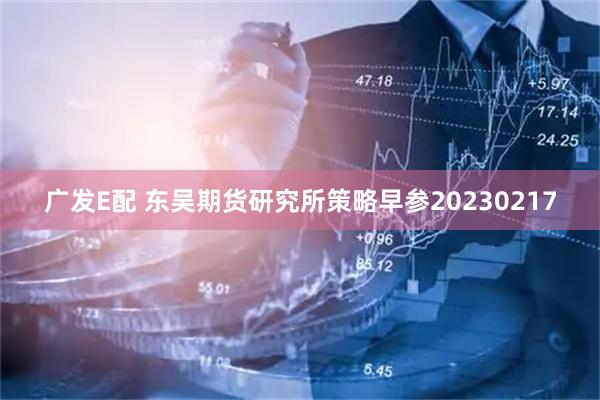 广发E配 东吴期货研究所策略早参20230217