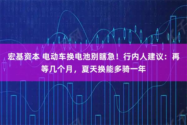 宏基资本 电动车换电池别瞎急！行内人建议：再等几个月，夏天换能多骑一年