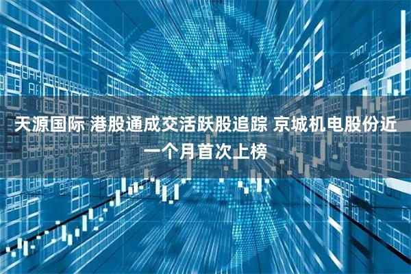 天源国际 港股通成交活跃股追踪 京城机电股份近一个月首次上榜