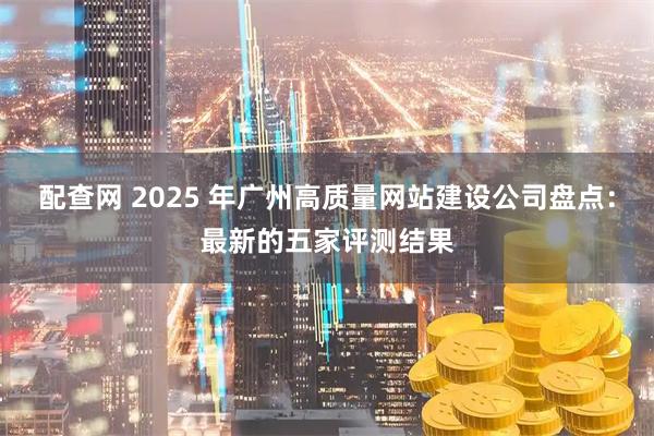 配查网 2025 年广州高质量网站建设公司盘点：最新的五家评测结果