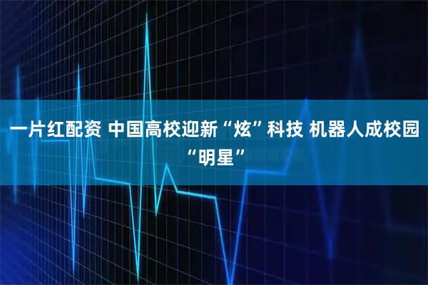 一片红配资 中国高校迎新“炫”科技 机器人成校园“明星”