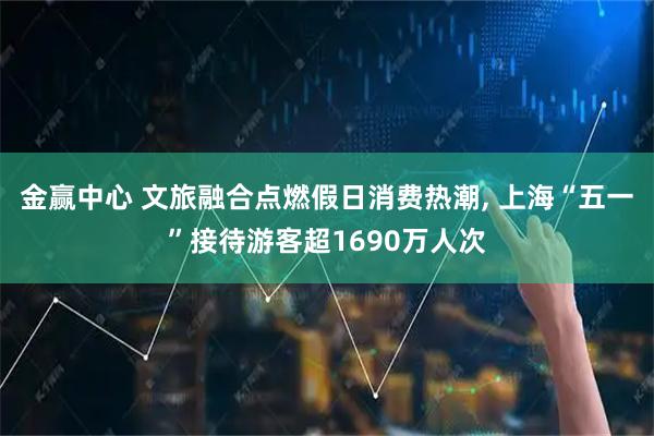 金赢中心 文旅融合点燃假日消费热潮, 上海“五一”接待游客超1690万人次