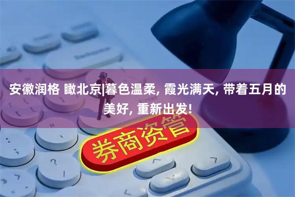 安徽润格 瞰北京|暮色温柔, 霞光满天, 带着五月的美好, 重新出发!