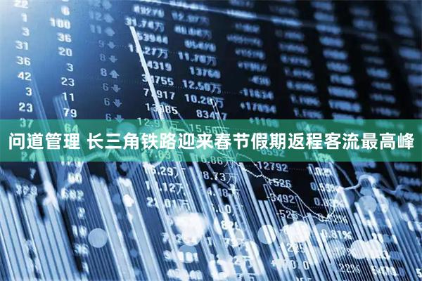 问道管理 长三角铁路迎来春节假期返程客流最高峰