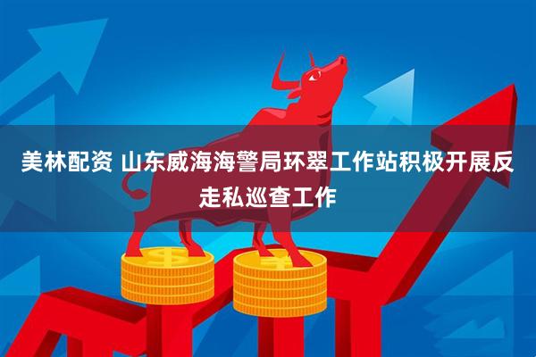 美林配资 山东威海海警局环翠工作站积极开展反走私巡查工作