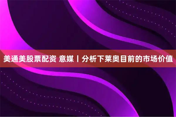 美通美股票配资 意媒丨分析下莱奥目前的市场价值