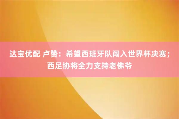 达宝优配 卢赞：希望西班牙队闯入世界杯决赛；西足协将全力支持老佛爷